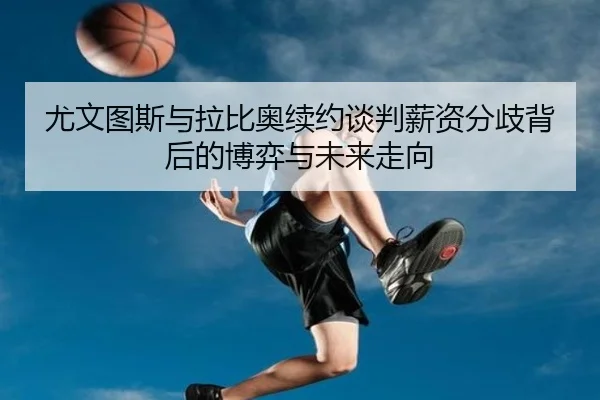 尤文图斯与拉比奥续约谈判薪资分歧背后的博弈与未来走向