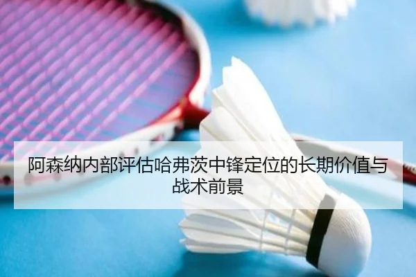 阿森纳内部评估哈弗茨中锋定位的长期价值与战术前景