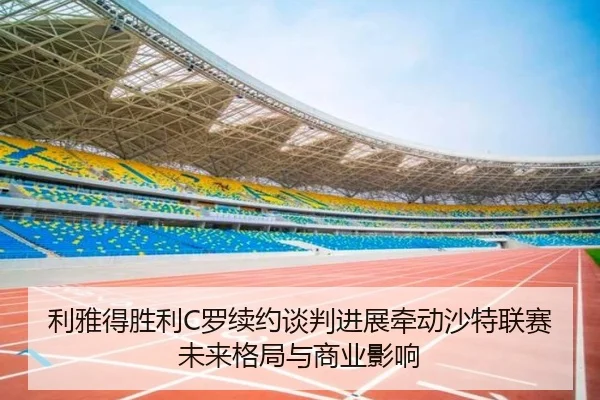 利雅得胜利C罗续约谈判进展牵动沙特联赛未来格局与商业影响