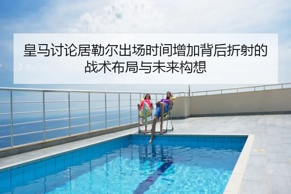 皇马讨论居勒尔出场时间增加背后折射的战术布局与未来构想
