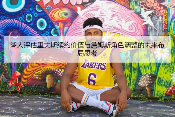 湖人评估里夫斯续约价值与詹姆斯角色调整的未来布局思考