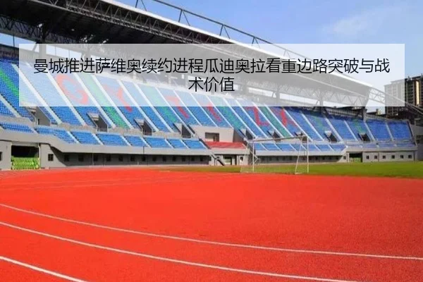 曼城推进萨维奥续约进程瓜迪奥拉看重边路突破与战术价值